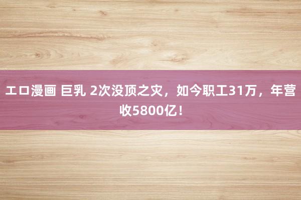 エロ漫画 巨乳 2次没顶之灾，如今职工31万，年营收5800亿！