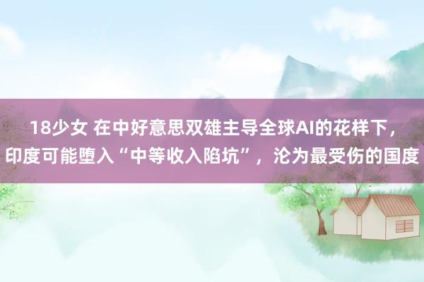 18少女 在中好意思双雄主导全球AI的花样下，印度可能堕入“中等收入陷坑”，沦为最受伤的国度